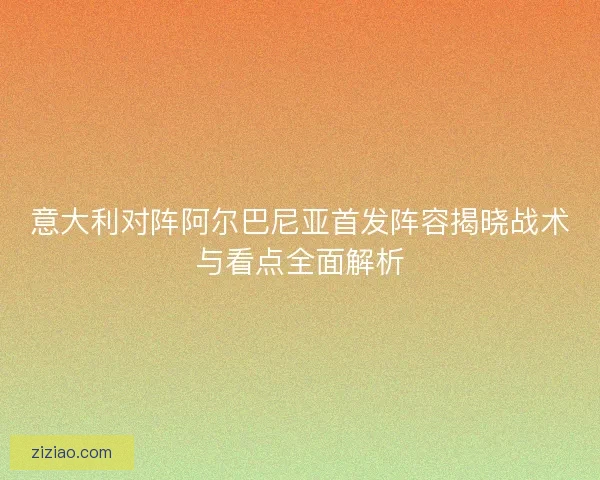 意大利对阵阿尔巴尼亚首发阵容揭晓战术与看点全面解析